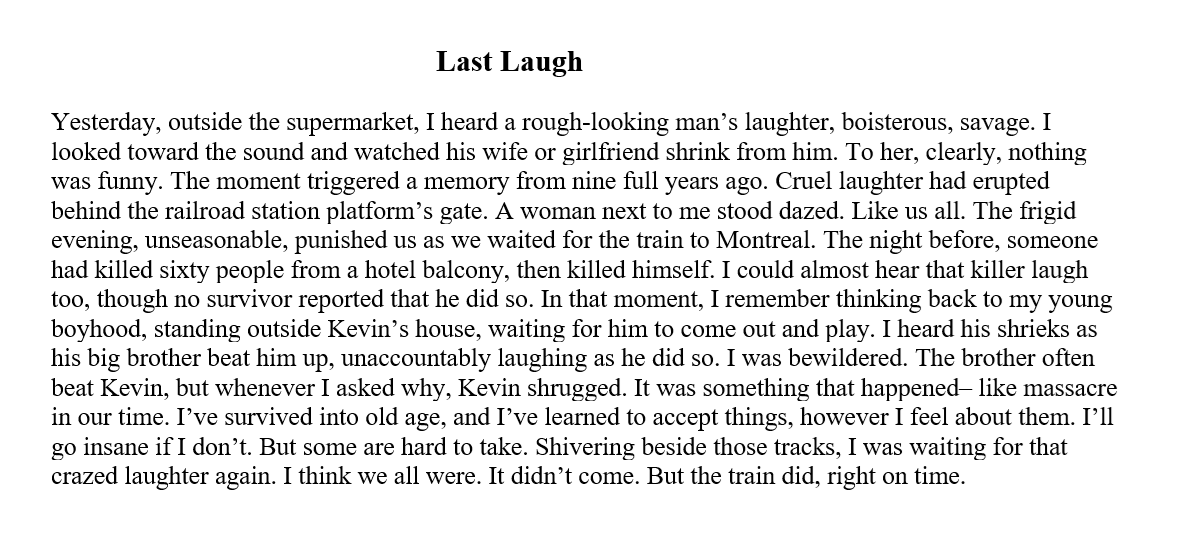 Last Laugh Yesterday, outside the supermarket, I heard a rough-looking man’s laughter, boisterous, savage. I looked toward the sound and watched his wife or girlfriend shrink from him. To her, clearly, nothing was funny. The moment triggered a memory from nine full years ago. Cruel laughter had erupted behind the railroad station platform’s gate. A woman next to me stood dazed. Like us all. The frigid evening, unseasonable, punished us as we waited for the train to Montreal. The night before, someone had killed sixty people from a hotel balcony, then killed himself. I could almost hear that killer laugh too, though no survivor reported that he did so. In that moment, I remember thinking back to my young boyhood, standing outside Kevin’s house, waiting for him to come out and play. I heard his shrieks as his big brother beat him up, unaccountably laughing as he did so. I was bewildered. The brother often beat Kevin, but whenever I asked why, Kevin shrugged. It was something that happened– like massacre in our time. I’ve survived into old age, and I’ve learned to accept things, however I feel about them. I’ll go insane if I don’t. But some are hard to take. Shivering beside those tracks, I was waiting for that crazed laughter again. I think we all were. It didn’t come. But the train did, right on time. 