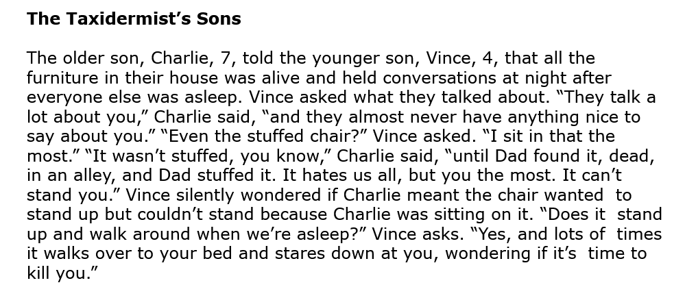 The Taxidermist’s Sons The older son, Charlie, 7, told the younger son, Vince, 4, that all the furniture in their house was alive and held conversations at night after everyone else was asleep. Vince asked what they talked about. “They talk a lot about you,” Charlie said, “and they almost never have anything nice to say about you.” “Even the stuffed chair?” Vince asked. “I sit in that the most.” “It wasn’t stuffed, you know,” Charlie said, “until Dad found it, dead, in an alley, and Dad stuffed it. It hates us all, but you the most. It can’t stand you.” Vince silently wondered if Charlie meant the chair wanted to stand up but couldn’t stand because Charlie was sitting on it. “Does it stand up and walk around when we’re asleep?” Vince asks. “Yes, and lots of times it walks over to your bed and stares down at you, wondering if it’s time to kill you.”